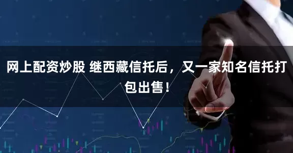 网上配资炒股 继西藏信托后，又一家知名信托打包出售！