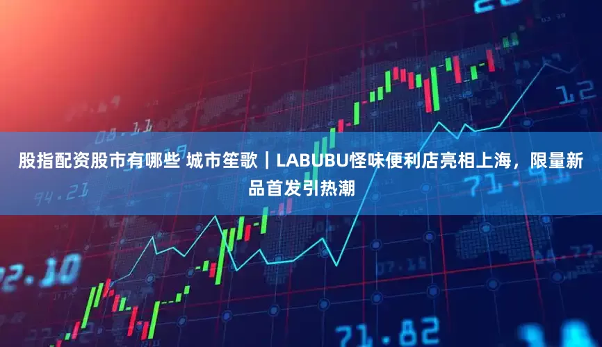 股指配资股市有哪些 城市笙歌｜LABUBU怪味便利店亮相上海，限量新品首发引热潮