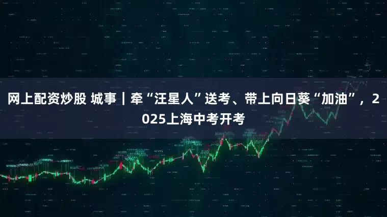 网上配资炒股 城事｜牵“汪星人”送考、带上向日葵“加油”，2025上海中考开考