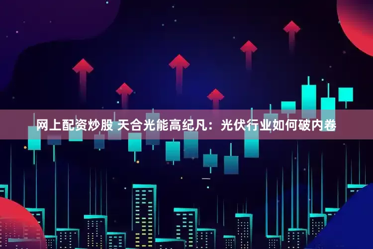网上配资炒股 天合光能高纪凡：光伏行业如何破内卷