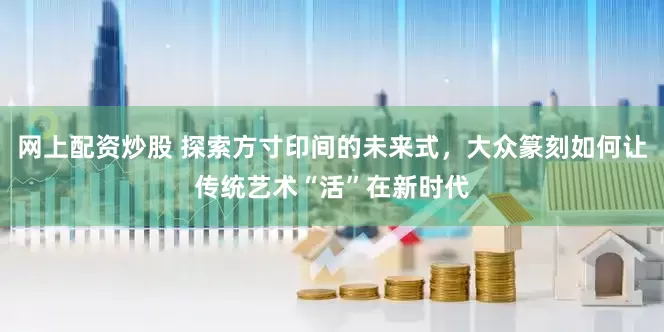 网上配资炒股 探索方寸印间的未来式，大众篆刻如何让传统艺术“活”在新时代