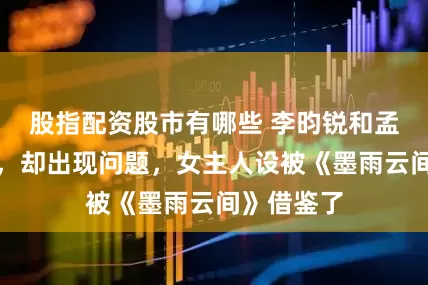 股指配资股市有哪些 李昀锐和孟子义二搭，却出现问题，女主人设被《墨雨云间》借鉴了