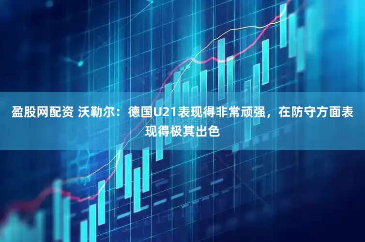 盈股网配资 沃勒尔：德国U21表现得非常顽强，在防守方面表现得极其出色