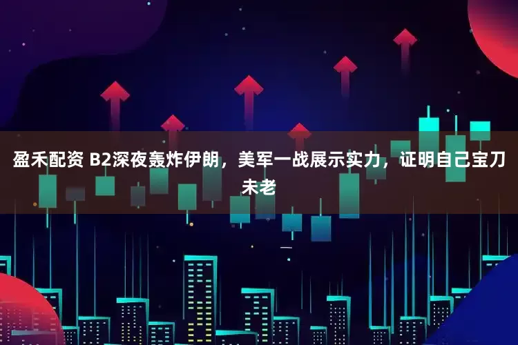 盈禾配资 B2深夜轰炸伊朗，美军一战展示实力，证明自己宝刀未老