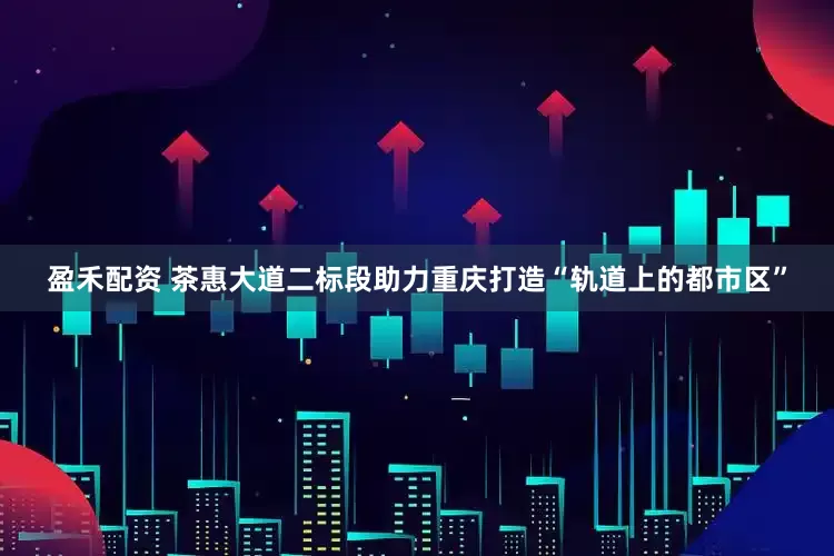 盈禾配资 茶惠大道二标段助力重庆打造“轨道上的都市区”