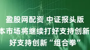 盈股网配资 中证报头版文章：资本市场将继续打好支持创新“组合拳”