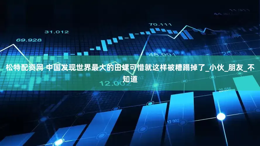 松特配资网 中国发现世界最大的田螺可惜就这样被糟蹋掉了_小伙_朋友_不知道