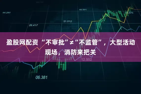 盈股网配资 “不审批”≠“不监管”，大型活动现场，消防来把关