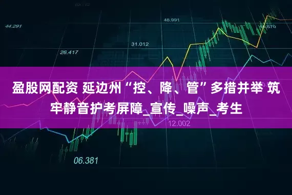 盈股网配资 延边州“控、降、管”多措并举 筑牢静音护考屏障_宣传_噪声_考生