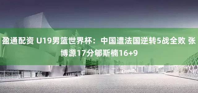 盈通配资 U19男篮世界杯：中国遭法国逆转5战全败 张博源17分郇斯楠16+9