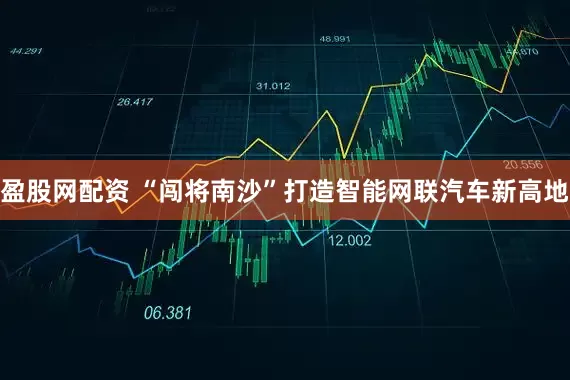 盈股网配资 “闯将南沙”打造智能网联汽车新高地