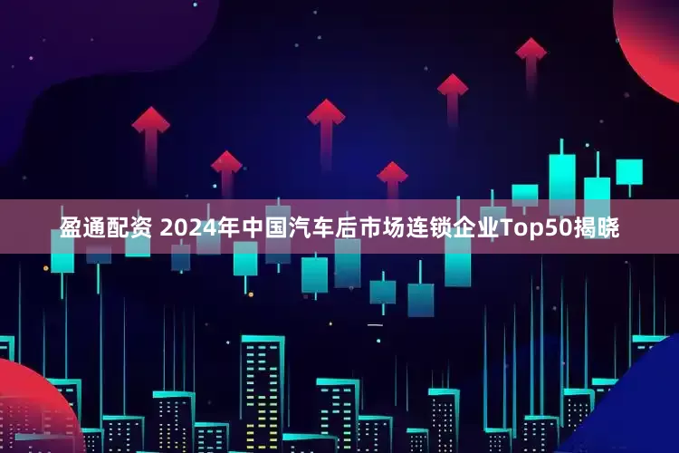 盈通配资 2024年中国汽车后市场连锁企业Top50揭晓