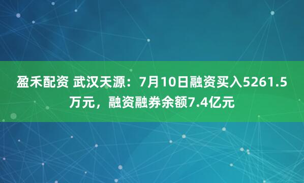 盈禾配资 武汉天源：7月10日融资买入5261.5万元，融资融券余额7.4亿元