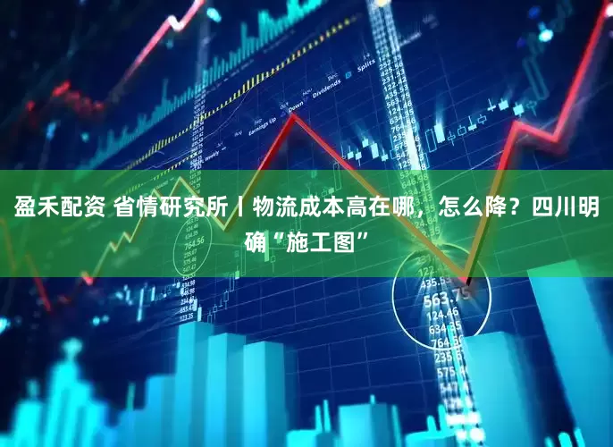 盈禾配资 省情研究所丨物流成本高在哪，怎么降？四川明确“施工图”