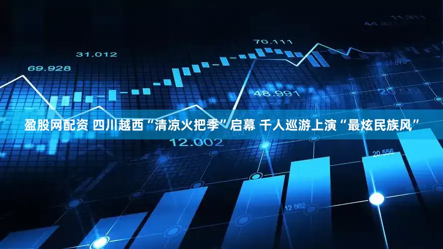 盈股网配资 四川越西“清凉火把季”启幕 千人巡游上演“最炫民族风”