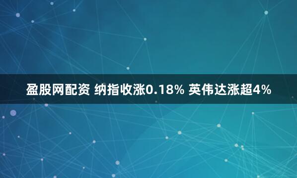 盈股网配资 纳指收涨0.18% 英伟达涨超4%