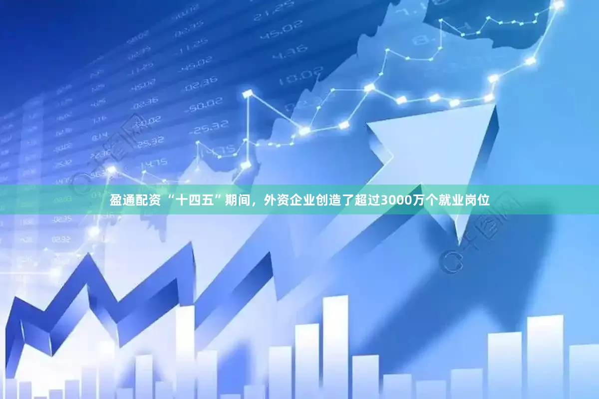 盈通配资 “十四五”期间，外资企业创造了超过3000万个就业岗位