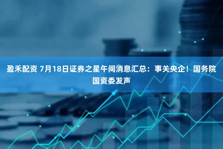 盈禾配资 7月18日证券之星午间消息汇总：事关央企！国务院国资委发声