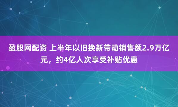 盈股网配资 上半年以旧换新带动销售额2.9万亿元，约4亿人次享受补贴优惠