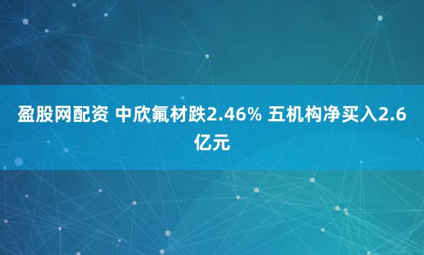 盈股网配资 中欣氟材跌2.46% 五机构净买入2.6亿元