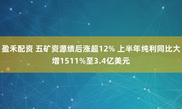 盈禾配资 五矿资源绩后涨超12% 上半年纯利同比大增1511%至3.4亿美元