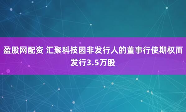 盈股网配资 汇聚科技因非发行人的董事行使期权而发行3.5万股
