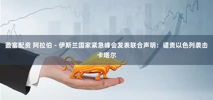 盈富配资 阿拉伯－伊斯兰国家紧急峰会发表联合声明：谴责以色列袭击卡塔尔