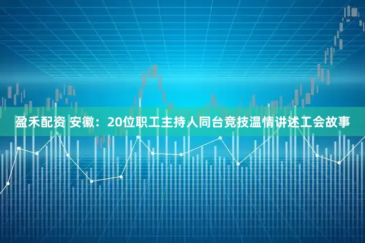 盈禾配资 安徽：20位职工主持人同台竞技温情讲述工会故事