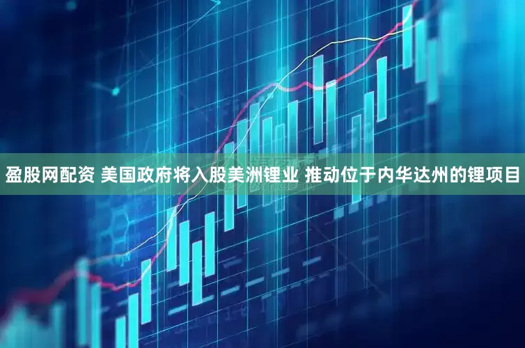 盈股网配资 美国政府将入股美洲锂业 推动位于内华达州的锂项目