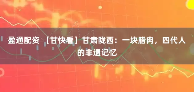 盈通配资 【甘快看】甘肃陇西：一块腊肉，四代人的非遗记忆