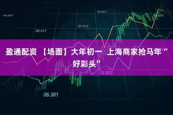 盈通配资 【场面】大年初一  上海商家抢马年“好彩头”