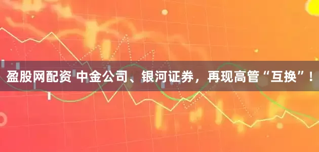 盈股网配资 中金公司、银河证券,再现高管“互换”!
