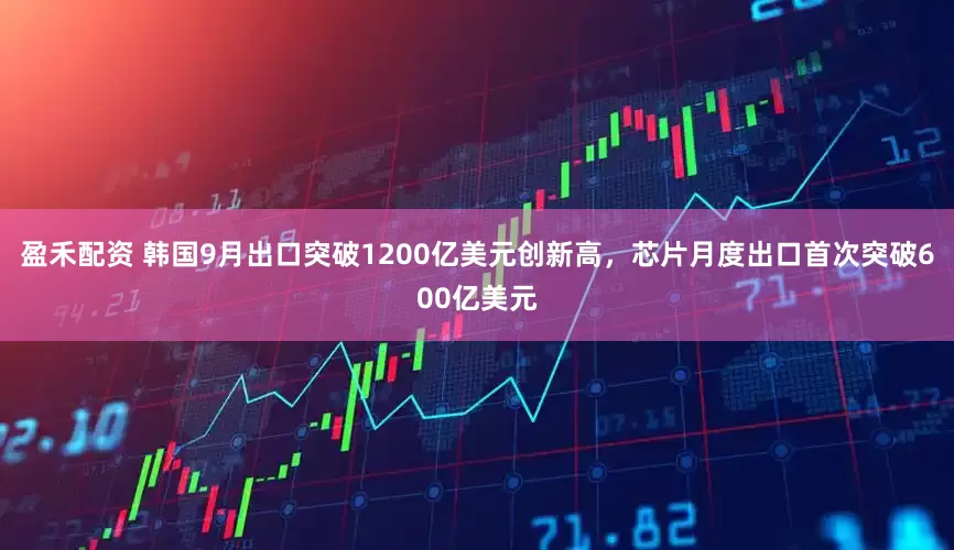 盈禾配资 韩国9月出口突破1200亿美元创新高，芯片月度出口首次突破600亿美元
